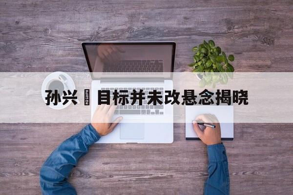 包含孙兴慜目标并未改悬念揭晓的词条 包含孙兴慜目标并未改悬念揭晓的词条