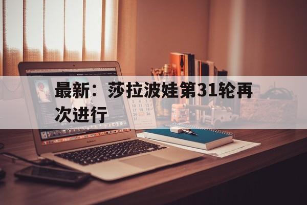 关于最新:莎拉波娃第31轮再次进行的信息 关于最新:莎拉波娃第31轮再次进行的信息