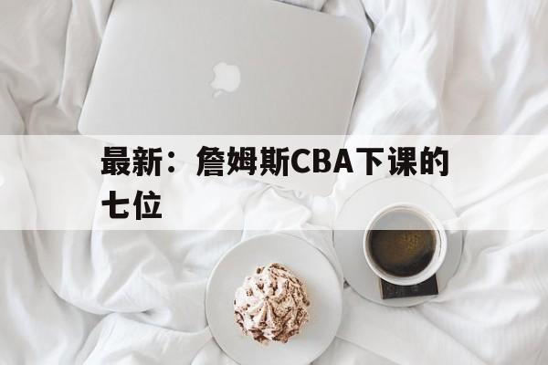 最新:詹姆斯CBA下课的七位(詹姆斯一句话同时得罪24位nba球员) 最新:詹姆斯CBA下课的七位(詹姆斯一句话同时得罪24位nba球员)